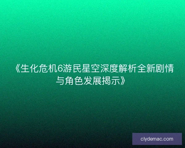 《生化危机6游民星空深度解析全新剧情与角色发展揭示》