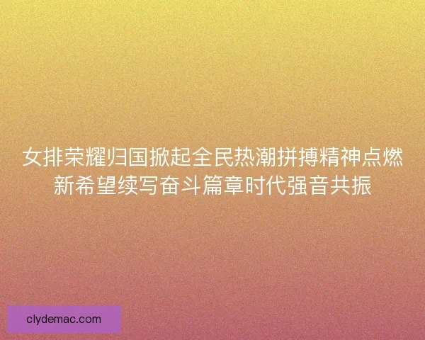 女排荣耀归国掀起全民热潮拼搏精神点燃新希望续写奋斗篇章时代强音共振