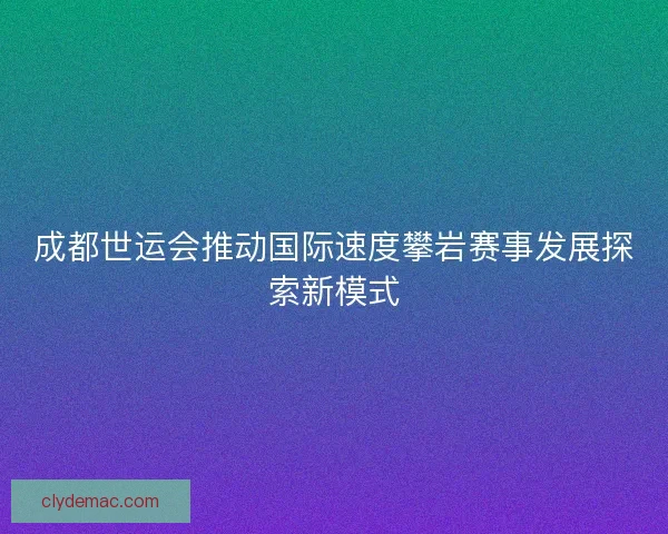 成都世运会推动国际速度攀岩赛事发展探索新模式