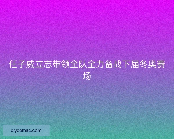 任子威立志带领全队全力备战下届冬奥赛场