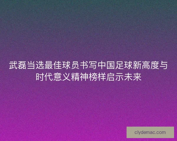 武磊当选最佳球员书写中国足球新高度与时代意义精神榜样启示未来