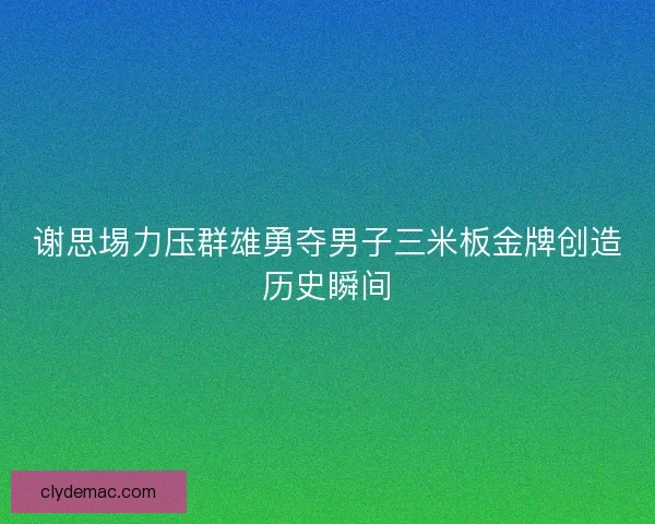 谢思埸力压群雄勇夺男子三米板金牌创造历史瞬间