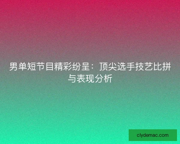 男单短节目精彩纷呈：顶尖选手技艺比拼与表现分析