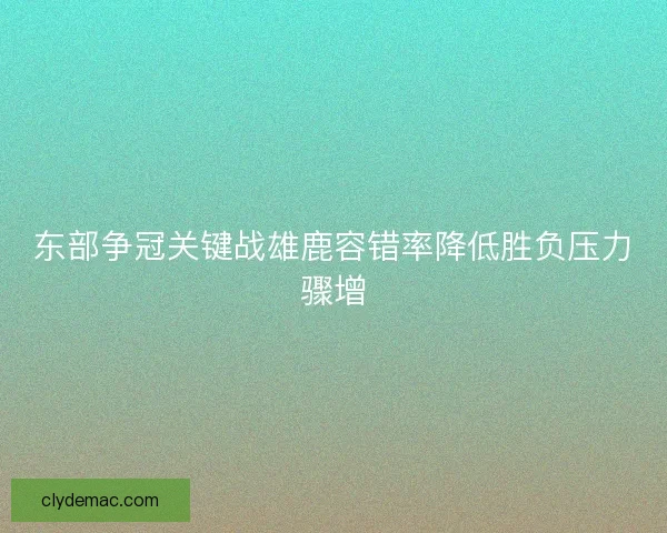 东部争冠关键战雄鹿容错率降低胜负压力骤增