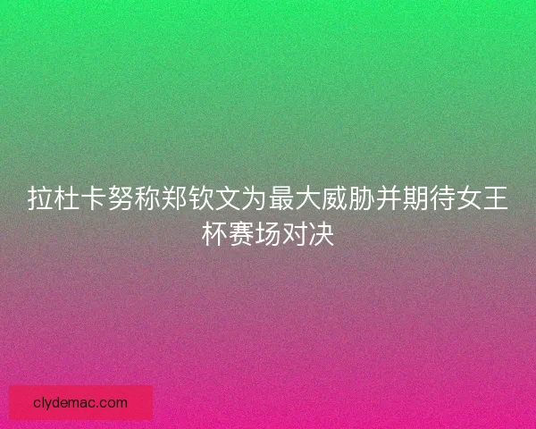 拉杜卡努称郑钦文为最大威胁并期待女王杯赛场对决