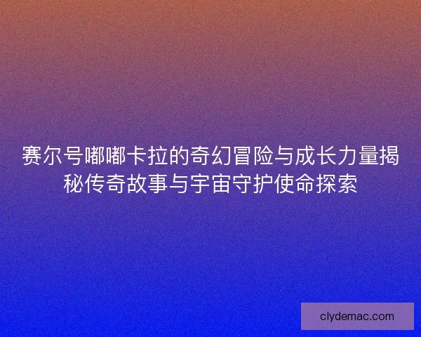 赛尔号嘟嘟卡拉的奇幻冒险与成长力量揭秘传奇故事与宇宙守护使命探索