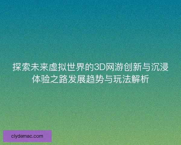 探索未来虚拟世界的3D网游创新与沉浸体验之路发展趋势与玩法解析