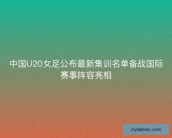 中国U20女足公布最新集训名单备战国际赛事阵容亮相