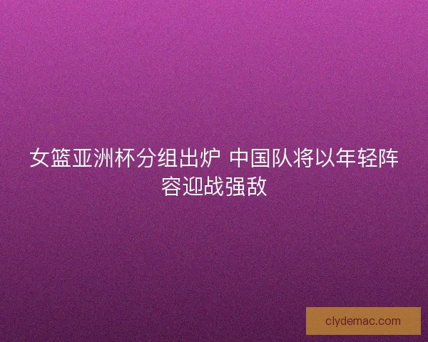 女篮亚洲杯分组出炉 中国队将以年轻阵容迎战强敌