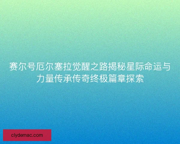 赛尔号厄尔塞拉觉醒之路揭秘星际命运与力量传承传奇终极篇章探索