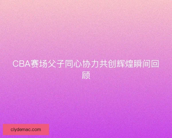 CBA赛场父子同心协力共创辉煌瞬间回顾
