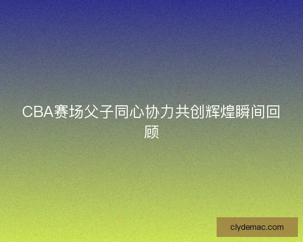 CBA赛场父子同心协力共创辉煌瞬间回顾