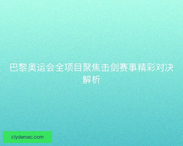 巴黎奥运会全项目聚焦击剑赛事精彩对决解析